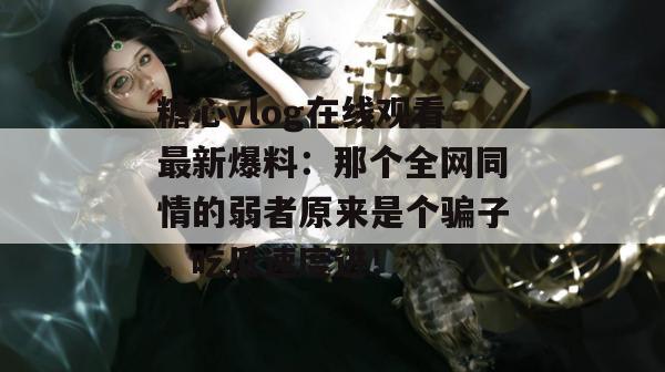糖心vlog在线观看最新爆料：那个全网同情的弱者原来是个骗子，吃瓜速度进！