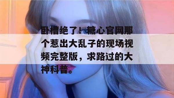 卧槽绝了！糖心官网那个惹出大乱子的现场视频完整版，求路过的大神科普。