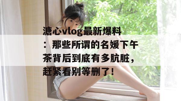 溏心vlog最新爆料：那些所谓的名媛下午茶背后到底有多肮脏，赶紧看别等删了！